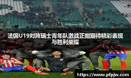 法国U19对阵瑞士青年队激战正酣期待精彩表现与胜利荣耀